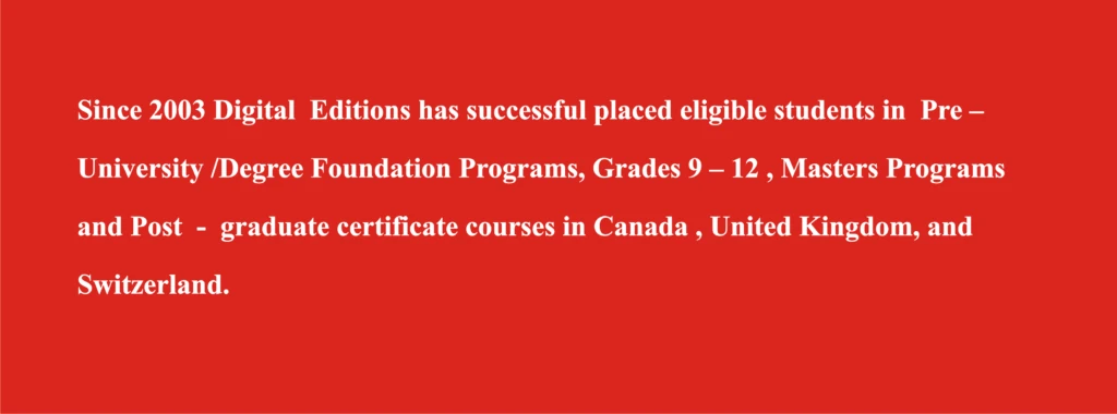 Since 2003 Digital Editions has placed eligible students in pre-university, degree foundation, grades 9 to 12, masters and post-graduate certificate programs in Canada, the United Kingdom and Switzerland.